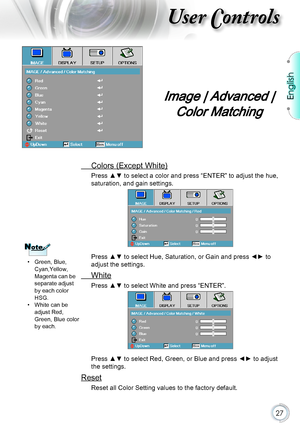 Page 27English
27
User Controls
 Colors (Except White)
Press ▲▼ to select a color and press “ENTER” to adjust the hue, 
saturation, and gain settings.
Press ▲▼ to select Hue, Saturation, or Gain and press ◄► to 
adjust the settings.
 White
Press ▲▼ to select White and press “ENTER”.
Press ▲▼ to select Red, Green, or Blue and press ◄► to adjust 
the settings.
Reset
Reset all Color Setting values to the factory default.
Image | Advanced | 
Color Matching
NoteNote
 pGreen, Blue, Cyan,Yellow, Magenta can be...