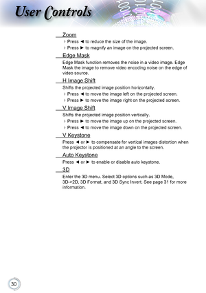 Page 3030
User Controls
 Zoom
 Press ◄ to reduce the size of the image.
 Press ► to magnify an image on the projected screen.
 Edge Mask
Edge Mask function removes the noise in a video image. Edge 
Mask the image to remove video encoding noise on the edge of 
video source.
 H Image Shift
Shifts the projected image position horizontally.
 Press ◄ to move the image left on the projected screen.
 Press ► to move the image right on the projected screen.
 V Image Shift
Shifts the projected image position...