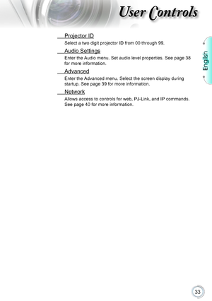 Page 33English
33
User Controls
 Projector ID
Select a two digit projector ID from 00 through 99.
 Audio Settings
Enter the Audio menu. Set audio level properties. See page 38 
for more information.
 Advanced
Enter the Advanced menu. Select the screen display during 
startup. See page 39 for more information.
 Network
Allows access to controls for web, PJ-Link, and IP commands. 
See page 40 for more information.      