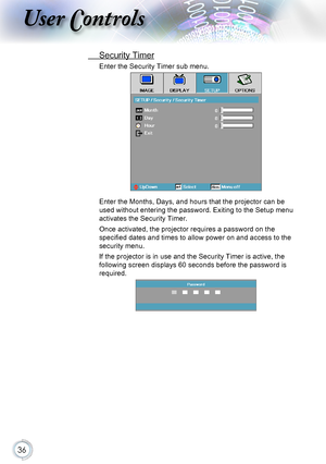 Page 3636
User Controls
 Security Timer
Enter the Security Timer sub menu.
Enter the Months, Days, and hours that the projector can be 
used without entering the password. Exiting to the Setup menu 
activates the Security Timer.
Once activated, the projector requires a password on the 
specified dates and times to allow power on and access to the 
security menu.
If the projector is in use and the Security Timer is active, the 
following screen displays 60 seconds before the password is 
required.     