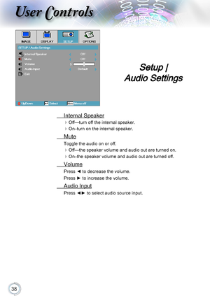 Page 3838
User Controls
 Internal Speaker
Off—turn off the internal speaker.
On–turn on the internal speaker.
 Mute
Toggle the audio on or off.
Off—the speaker volume and audio out are turned on.
On–the speaker volume and audio out are turned off. 
 Volume
Press ◄ to decrease the volume.
Press ► to increase the volume.
 Audio Input
Press ◄► to select audio source input.
Setup |  
Audio Settings     