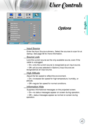 Page 43English
43
User Controls
Options
 Input Source
Enter the Input Source submenu. Select the sources to scan for at 
startup. See page 46 for more information.
 Source Lock
Lock the current source as the only available source, even if the 
cable is unplugged.
On—only the current source is recognized as an input source.
Off—all sources selected in Options | Input Source are recognized as an input source.
 High Altitude
Adjust the fan speed to reflect the environment.
On—increases fan speed for high...