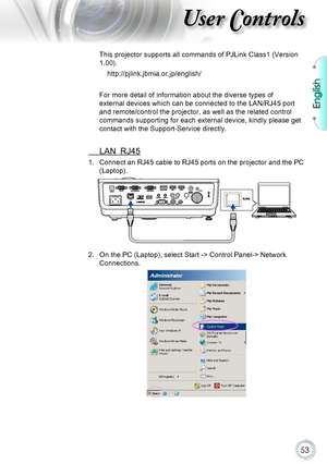 Page 53English
53
User Controls
This projector supports all commands of PJLink Class1 (Version 
1.00).
http://pjlink.jbmia.or.jp/english/
For more detail of information about the diverse types of 
external devices which can be connected to the LAN/RJ45 port 
and remote/control the projector, as well as the related control 
commands supporting for each external device, kindly please get 
contact with the Support-Service directly.
 LAN_RJ45
1. Connect an RJ45 cable to RJ45 ports on the projector and the PC...