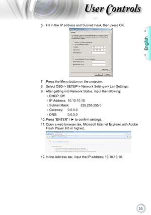 Page 55English
55
User Controls
6. Fill in the IP address and Subnet mask, then press OK. 
7. Press the Menu button on the projector.
8. Select OSD-> SETUP-> Network Settings-> Lan Settings.
9. After getting into Network Status, input the following:
DHCP: Off
IP Address:  10.10.10.10
Subnet Mask:   255.255.255.0
Gateway:  0.0.0.0
DNS:  0.0.0.0
10. Press “ENTER” / ► to confirm settings.
11. Open a web browser (ex, Microsoft Internet Explorer with Adobe 
Flash Player 9.0 or higher).
12. In the Address bar,...