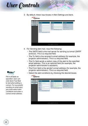 Page 5858
User Controls
3. By default, these input boxes in Alert Settings are blank. 
4. For Sending alert mail, input the following:
 
The SMTP field is the mail server for sending out email (SMTP protocol). This is a required field.
 
The To field is the recipient’s email address (for example, the projector administrator). This is a required field. 
 
The Cc field sends a carbon copy of the alert to the specified email address. This is an optional field (for example, the projector administrator’s...