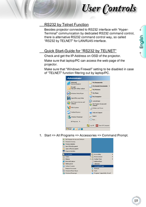 Page 59English
59
User Controls
 RS232 by Telnet Function
Besides projector connected to RS232 interface with “Hyper-
Terminal” communication by dedicated RS232 command control, 
there is alternative RS232 command control way, so called 
“RS232 by TELNET” for LAN/RJ45 interface.
 Quick Start-Guide for “RS232 by TELNET”
Check and get the IP-Address on OSD of the projector.
Make sure that laptop/PC can access the web-page of the 
projector.
Make sure that “Windows Firewall” setting to be disabled in case 
of...