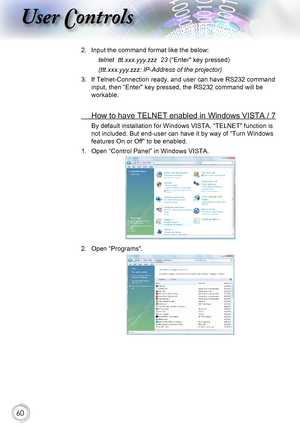 Page 6060
User Controls
2. Input the command format like the below:
telnet  ttt.xxx.yyy.zzz  23 (“Enter” key pressed)
(ttt.xxx.yyy.zzz: IP-Address of the projector)
3. If Telnet-Connection ready, and user can have RS232 command 
input, then “Enter” key pressed, the RS232 command will be 
workable.
 How to have TELNET enabled in Windows VISTA / 7
By default installation for Windows VISTA, “TELNET” function is 
not included. But end-user can have it by way of “Turn Windows 
features On or Off” to be enabled.
1....