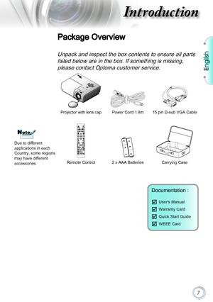 Page 7English
7
Introduction
Package Overview
Unpack and inspect the box contents to ensure all parts 
listed below are in the box. If something is missing, 
please contact Optoma customer service.
Projector with lens capPower Cord 1.8m15 pin D-sub VGA Cable
Remote Control2 x AAA BatteriesCarrying Case
Documentation : 
	User's Manual
	Warranty Card
	Quick Start Guide
	WEEE Card
NoteNote
Due to different applications in each Country, some regions may have different accessories.       