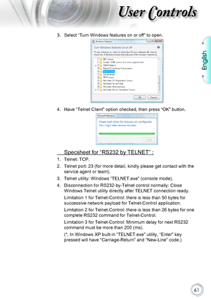 Page 61English
61
User Controls
3. Select “Turn Windows features on or off” to open.
4. Have “Telnet Client” option checked, then press “OK” button.\
 Specsheet for “RS232 by TELNET” :
1. Telnet: TCP.
2. Telnet port: 23 (for more detail, kindly please get contact with the 
service agent or team).
3. Telnet utility: Windows “TELNET.exe” (console mode).
4. Disconnection for RS232-by-Telnet control normally: Close 
Windows Telnet utility directly after TELNET connection ready.
Limitation 1 for Telnet-Control:...