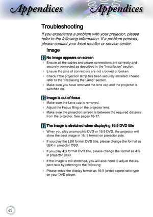 Page 6262
AppendicesAppendices
Troubleshooting
If you experience a problem with your projector, please 
refer to the following information. If a problem persists, 
please contact your local reseller or service center.
Image
 No image appears on-screen
 Ensure all the cables and power connections are correctly and 
securely connected as described in the “Installation” section.
 Ensure the pins of connectors are not crooked or broken.
 Check if the projection lamp has been securely installed. Please 
refer to...