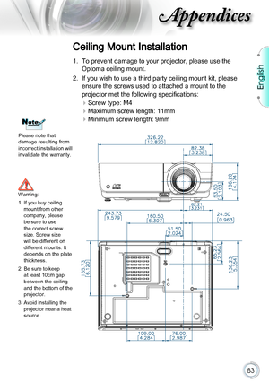 Page 83English
83
Appendices
NoteNote
Please note that damage resulting from incorrect installation will invalidate the warranty.
Ceiling Mount Installation
1. To prevent damage to your projector, please use the 
Optoma ceiling mount.
2. If you wish to use a third party ceiling mount kit, please 
ensure the screws used to attached a mount to the  
projector met the following specifications:
 Screw type: M4
 Maximum screw length: 11mm
 Minimum screw length: 9mm
Warning:
1.  If you buy ceiling mount from other...