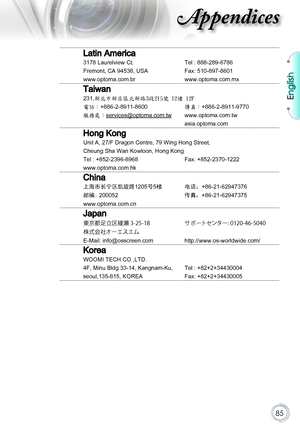 Page 85English
85
Appendices
Latin America
3178 Laurelview Ct.Tel : 888-289-6786
Fremont, CA 94538, USAFax: 510-897-8601
www.optoma.com.brwww.optoma.com.mx
Taiwan
231,新北市新店區北新路3段215號 12樓 12F
電話：+886-2-8911-8600傳真：+886-2-8911-9770
服務處：services@optoma.com.twwww.optoma.com.tw
asia.optoma.com
Hong Kong
Unit A, 27/F Dragon Centre, 79 Wing Hong Street,
Cheung Sha Wan Kowloon, Hong Kong
Tel : +852-2396-8968Fax: +852-2370-1222
www.optoma.com.hk
China
上海市长宁区凯旋路1205号5楼电话：+86-21-62947376
邮编: 200052传真：+86-21-62947375...