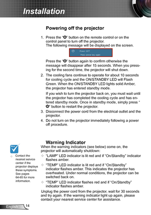 Page 1414English
Installation
	Contact the nearest service center if the projector displays these symptoms. See pages 64-65 for more information.
Powering off the projector
1.  Press the “” button on the remote control or on the  
control panel to turn off the projector.  
The following message will be displayed on the screen. 
  Press the “” button again to confirm otherwise the 
message will disappear after 15 seconds. When you press-
ing for the second time, the projector will shut down.
2. The cooling fans...