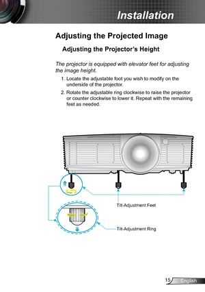 Page 1515English
Installation
Adjusting the Projected Image
Adjusting the Projector’s Height 
The projector is equipped with elevator feet for adjusting 
the image height.
1. Locate the adjustable foot you wish to modify on the 
underside of the projector. 
2. Rotate the adjustable ring clockwise to raise the projector 
or counter clockwise to lower it. Repeat with the remaining 
feet as needed.
Tilt-Adjustment Feet
Tilt-Adjustment Ring  