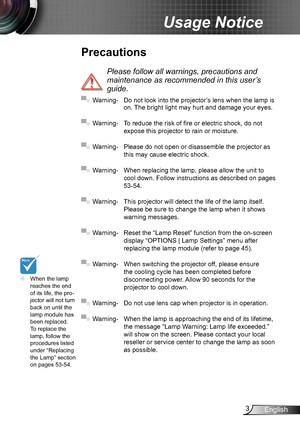 Page 33English
Usage Notice
Precautions
 
Please follow all warnings, precautions and 
maintenance as recommended in this user’s 
guide.
▀■ Warning- Do not look into the projector’s lens when the lamp is on. The bright light may hurt and damage your eyes.
▀■ Warning- To reduce the risk of fire or electric shock, do not 
expose this projector to rain or moisture.
▀■ Warning- Please do not open or disassemble the projector as 
this may cause electric shock.
▀■ Warning- When replacing the lamp, please allow the...