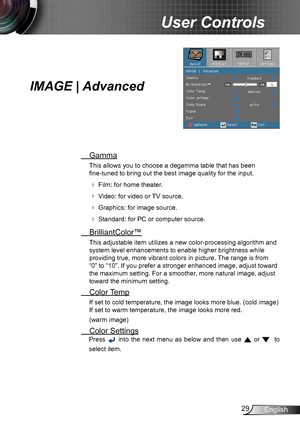 Page 2929English
User Controls
IMAGE | Advanced
 Gamma
This allows you to choose a degamma table that has been  
fine-tuned to bring out the best image quality for the input.
  Film: for home theater.
  Video: for video or TV source.
  Graphics: for image source.
  Standard: for PC or computer source.
  BrilliantColor™
This adjustable item utilizes a new color-processing algorithm and 
system level enhancements to enable higher brightness while 
providing true, more vibrant colors in picture. The range is...