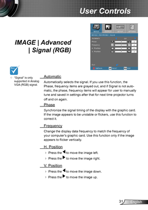 Page 3131English
User Controls
IMAGE | Advanced 
| Signal (RGB) 
 Automatic
Automatically selects the signal. If you use this function, the 
Phase, frequency items are grayed out, and if Signal is not auto-
matic, the phase, frequency items will appear for user to manually 
tune and saved in settings after that for next time projector turns 
off and on again.
 Phase
Synchronize the signal timing of the display with the graphic card. 
If the image appears to be unstable or flickers, use this function to 
correct...