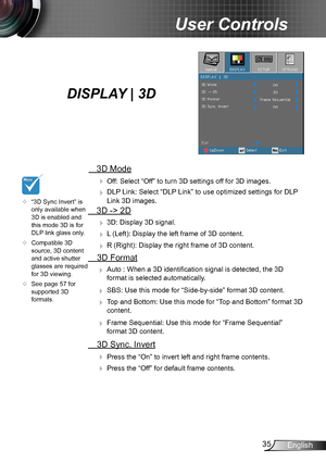 Page 3535English
User Controls
  3D Mode
  Off: Select “Off” to turn 3D settings off for 3D images.
  DLP Link: Select “DLP Link” to use optimized settings for DLP 
Link 3D images.
  3D -> 2D
  3D: Display 3D signal.
  L (Left): Display the left frame of 3D content.
  R (Right): Display the right frame of 3D content.
  3D Format
  Auto : When a 3D identification signal is detected, the 3D 
format is selected automatically.
  SBS: Use this mode for “Side-by-side” format 3D content.
  Top and Bottom: Use...