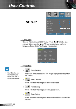 Page 3636English
User Controls
SETUP
 Language
Choose the multilingual OSD menu. Press  or  into the sub 
menu and then use the  or  key to select your preferred  
language. Press “Enter” to finalize the selection. 
   
 Projection
    Front-Desktop
This is the default selection. The image is projected straight on 
the screen.
    Rear-Desktop
When selected, the image will appear reversed.
    Front-Ceiling 
When selected, the image will turn upside down.
    Rear-Ceiling 
When selected, the image will...