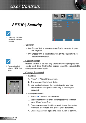 Page 3838English
User Controls
SETUP | Security
 Security
 On: Choose “On” to use security verification when turning on 
the projector.
 Off: Choose “Off” to be able to switch on the projector without 
password verification.
 Security Timer
Use this function to set how long (Month/Day/Hour) the projector 
can be used. Once this time has elapsed you will be  requested to 
enter your password again.
 Change Password
 First time:
1.  Press “  ” to set the password.
2. The password has to be 4 digits. 
3. Use...