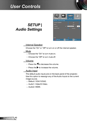 Page 4040English
User Controls
SETUP |  
Audio Settings
 Internal Speaker
Choose the “On” or “Off” to turn on or off the internal speaker.
 Mute
 Choose the “On” to turn mute on. 
 Choose the “Off” to turn mute off. 
 Volume
  Press the  to decrease the volume.
  Press the  to increase the volume.
  Audio Input
The default audio inputs are on the back panel of the projector. 
Use this option to reassign any of the Audio Inputs to the current 
image source. 
 Default: VGA1/VGA2.
 Audio1: Video/S-Video.
...