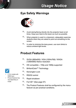Page 55English
Usage Notice
Eye Safety Warnings
 
▀■ Avoid staring/facing directly into the projector beam at all 
times. Keep your back to the beam as much as possible.
▀■ When projector is used in a classroom, adequately supervise 
students when they are asked to point out something on the 
screen.
▀■ In order to minimize the lamp power, use room blinds to 
reduce ambient light levels. 
Product Features
▀■ SVGA (800x600) / XGA (1024x768) / WXGA 
(1280X800) Native resolution
▀■ HD compatible – 720p and 1080p...