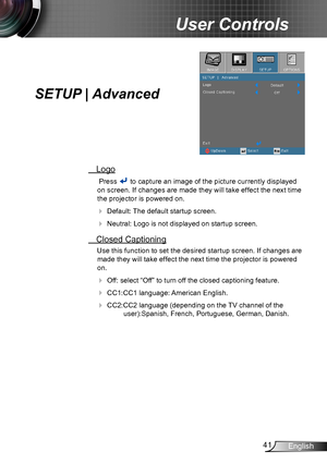 Page 4141English
User Controls
SETUP | Advanced
 Logo
 Press  to capture an image of the picture currently displayed 
on screen. If changes are made they will take effect the next time 
the projector is powered on.
 Default: The default startup screen.
 Neutral: Logo is not displayed on startup screen.
 Closed Captioning
Use this function to set the desired startup screen. If changes are 
made they will take effect the next time the projector is powered 
on.
 Off: select “Off” to turn off the closed...