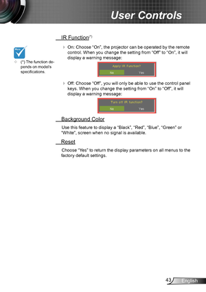 Page 4343English
User Controls
 IR Function(*)
  On: Choose “On”, the projector can be operated by the remote 
control. When you change the setting from “Off” to “On”, it will 
display a warning message:
  Off: Choose “Off”, you will only be able to use the control panel 
keys. When you change the setting from “On” to “Off”, it will 
display a warning message:
 Background Color
Use this feature to display a “Black”, “Red”, “Blue”, “Green” or 
“White”, screen when no signal is available.
 Reset
Choose “Yes” to...