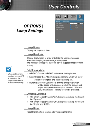 Page 4545English
User Controls
OPTIONS |  
Lamp Settings
 Lamp Hours
Display the projection time.
 Lamp Reminder
Choose this function to show or to hide the warning message 
when the changing lamp message is displayed.  
The message will appear 30 hours before suggested replacement 
of lamp.
 Brightness Mode
 BRIGHT: Choose “BRIGHT” to increase the brightness. 
 Eco.: Choose “Eco.” to dim the projector lamp which will lower 
power consumption and extend the lamp life. 
Dynamic:   Choose “Dynamic `” to dim the...