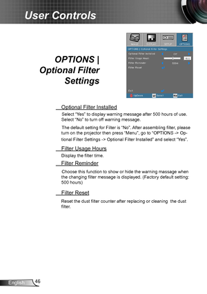 Page 4646English
User Controls
OPTIONS |  
Optional Filter 
Settings
 Optional Filter Installed
Select “Yes” to display warning message after 500 hours of use. 
Select “No” to turn off warning message.
The default setting for Filter is “No”. After assembling filter, please 
turn on the projector then press “Menu”, go to “OPTIONS -> Op-
tional Filter Settings -> Optional Filter Installed” and select “Yes”.
 Filter Usage Hours
Display the filter time.
 Filter Reminder
Choose this function to show or hide the...