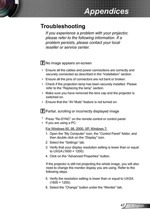 Page 4747English
Appendices
 No image appears on-screen
 Ensure all the cables and power connections are correctly and 
securely connected as described in the “Installation” section.
 Ensure all the pins of connectors are not bent or broken.
 Check if the projection lamp has been securely installed. Please 
refer to the “Replacing the lamp” section.
 Make sure you have removed the lens cap and the projector is 
switched on.
 Ensure that the “AV Mute” feature is not turned on.
 Partial, scrolling or...