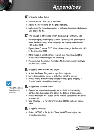 Page 4949English
Appendices
 Image is out of focus
 Make sure the Lens cap is removed. 
 Adjust the Focus Ring on the projector lens. 
 Make sure the projection screen is between the required distance. 
See pages 16-17.
 The image is stretched when displaying 16:9 DVD title
 When you play anamorphic DVD or 16:9 DVD, the projector will 
show the best image when the projector display mode is set to 
16:9 in the OSD.
 If you play 4:3 format DVD titles, please change the format to 4:3 
in the projector OSD.
...