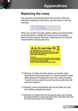 Page 5353English
Appendices
Replacing the Lamp
The projector automatically detects the lamp life. When the 
lamp life is nearing the end of use, you will receive a warning 
message.
When you see this message, please contact your local reseller 
or service center to change the lamp as soon as possible. 
Make sure the projector has been cooled down for at least 30 
minutes before changing the lamp. 
 Warning: Lamp compartment may be hot! Allow it to cool 
down before changing the lamp!
 Warning: To reduce the...