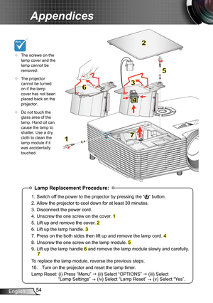 Page 5454English
Appendices
 
Lamp Replacement Procedure:
1. Switch off the power to the projector by pressing the “” button. 
2. Allow the projector to cool down for at least 30 minutes.
3. Disconnect the power cord.
4. Unscrew the one screw on the cover. 1
5. Lift up and remove the cover. 2
6. Lift up the lamp handle. 3
7. Press on the both sides then lift up and remove the lamp cord. 4
8. Unscrew the one screw on the lamp module. 5
9. Lift up the lamp handle 6 and remove the lamp module slowly and carefully....