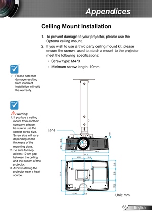 Page 6363English
Appendices
	Please note that damage resulting from incorrect installation will void the warranty.
Ceiling Mount Installation
1. To prevent damage to your projector, please use the 
Optoma ceiling mount.
2. If you wish to use a third party ceiling mount kit, please 
ensure the screws used to attach a mount to the projector 
meet the following specifications:
  Screw type: M4*3
   Minimum screw length: 10mm
 Warning: 1. If you buy a ceiling mount from another company, please be sure to use the...