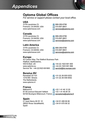 Page 6464English
Appendices
Optoma Global Offices
For service or support please contact your local office.
USA
3178 Laurelview Ct.   888-289-6786
Fremont, CA 94538, USA   510-897-8601
www.optomausa.com  services@optoma.com
Canada
3178 Laurelview Ct.   888-289-6786
Fremont, CA 94538, USA   510-897-8601
www.optomausa.com  services@optoma.com
Latin America
3178 Laurelview Ct.   888-289-6786
Fremont, CA 94538, USA   510-897-8601
www.optomausa.com  services@optoma.com
Europe
42 Caxton Way, The Watford Business Park...