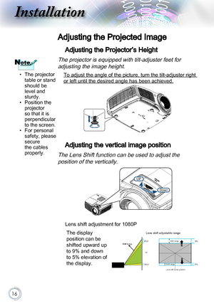 Page 1616
Adjusting the Projected Image
Adjusting the Projector’s Height
The projector is equipped with tilt-adjuster feet for  
adjusting the image height.
 To adjust the angle of the picture, turn the tilt-adjuster right 
or left until the desired angle has been achieved.
 
Adjusting the vertical image position
The Lens Shift function can be used to adjust the  
position of the vertically.
Down
UP
Lens shift adjustment for 1080P
The display 
position can be 
shifted upward up 
to 9% and down 
to 5% elevation...