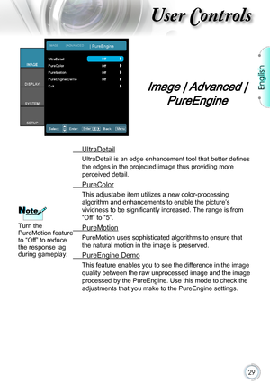 Page 2929
Image | Advanced | 
PureEngine
 UltraDetail
UltraDetail is an edge enhancement tool that better defines 
the edges in the projected image thus providing more 
perceived detail.
 PureColor
This adjustable item utilizes a new color-processing 
algorithm and enhancements to enable the picture’s 
vividness to be significantly increased. The range is from 
“Off” to “5”.
 PureMotion
PureMotion uses sophisticated algorithms to ensure that 
the natural motion in the image is preserved.
 PureEngine Demo
This...