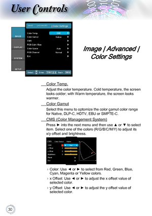 Page 3030
Image | Advanced | 
Color Settings
 Color Temp.
Adjust the color temperature. Cold temperature, the screen 
looks colder; with Warm temperature, the screen looks 
warmer.
 Color Gamut
Select this menu to optomize the color gamut color range 
for Native, DLP-C, HDTV, EBU or SMPTE-C.
 CMS (Color Management System)
Press ► into the next menu and then use ▲ or ▼ to select 
item. Select one of the colors (R/G/B/C/M/Y) to adjust its 
x/y offset and brightness.
 Color:  Use ◄ or ► to select from Red, Green,...