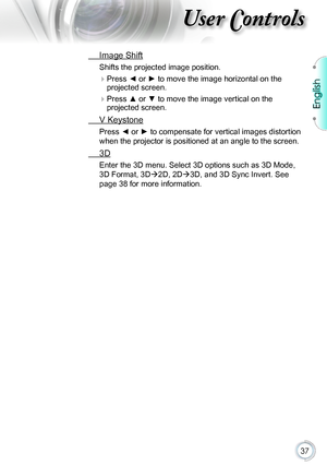 Page 3737
 Image Shift
Shifts the projected image position.
 Press ◄ or ► to move the image horizontal on the 
projected screen.
 Press ▲ or ▼ to move the image vertical on the 
projected screen.
 V Keystone
Press ◄ or ► to compensate for vertical images distortion 
when the projector is positioned at an angle to the screen.
 3D
Enter the 3D menu. Select 3D options such as 3D Mode, 
3D Format, 3D2D, 2D3D, and 3D Sync Invert. See 
page 38 for more information.
English  
\036
English   