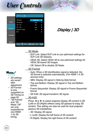 Page 3838
Display | 3D
 3D Mode

 DLP Link: Select DLP Link to use optimized settings for 
DLP Link 3D Glasses.
 VESA 3D: Select VESA 3D to use optimized settings for 
VESA 3D-based 3D images.
Off:SelectOfftodisable3DMode.
 3D Format

Auto:Whena3Didentificationsignalisdetected,the
3D format is selected automatically. (For HDMI 1.4 3D 
sources only)
 SBS: Display 3D signal in Side-by-Side format.
 Top and Bottom: Display...