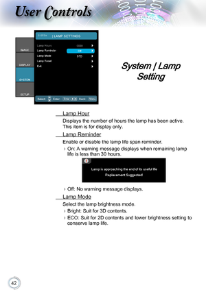 Page 4242
System | Lamp 
Setting
 Lamp Hour
Displays the number of hours the lamp has been active. 
This item is for display only.
 Lamp Reminder
Enable or disable the lamp life span reminder. 
 
On: A warning message displays when remaining lamp 
life is less than 30 hours.
 
Off: No warning message displays.
 Lamp Mode
Select the lamp brightness mode.
 
Bright: Suit for 3D contents.
 
ECO: Suit for 2D contents and lower brightness setting to 
conserve lamp life.   
\036   