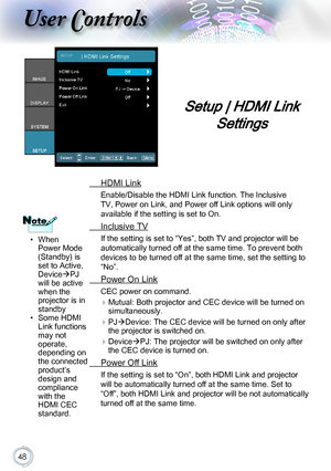 Page 4848
Setup | HDMI Link 
Settings
  HDMI Link
Enable/Disable the HDMI Link function. The Inclusive 
TV, Power on Link, and Power off Link options will only 
available if the setting is set to On.
 Inclusive TV
If the setting is set to “Yes”, both TV and projector will be 
automatically turned off at the same time. To prevent both 
devices to be turned off at the same time, set the setting to 
“No”.
 Power On Link
CEC power on command.
 
Mutual: Both projector and CEC device will be turned on...