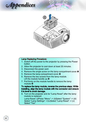 Page 5858
4
Lamp Replacing Procedure:
1.   Switch off the power to the projector by pressing the Power 
button.
2.   Allow the projector to cool down at least 30 minutes. 
3.   Disconnect the power cord.
4.   Remove the single screw on the lamp compartment cover.
5.   Remove the lamp compartment cover.
6.   Remove the two screws from the lamp module. 
Lift the module handle up.
7.   Pull firmly on the module handle to remove the lamp 
module.
To replace the lamp module, reverse the previous steps. While...