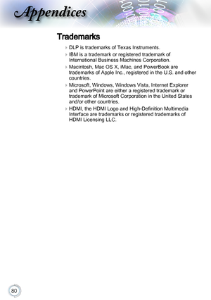 Page 8080
Trademarks
 
DLP is trademarks of Texas Instruments.
 
IBM is a trademark or registered trademark of 
International Business Machines Corporation.
 
Macintosh, Mac OS X, iMac, and PowerBook are 
trademarks of Apple Inc., registered in the U.S. and other 
countries.
 
Microsoft, Windows, Windows Vista, Internet Explorer 
and PowerPoint are either a registered trademark or 
trademark of Microsoft Corporation in the United States 
and/or other countries.
 
HDMI, the HDMI Logo and High-Definition...