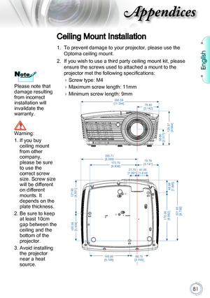 Page 8181
NoteNote
Please note that 
damage resulting 
from incorrect 
installation will 
invalidate the 
warranty.
Ceiling Mount Installation
1. To prevent damage to your projector, please use the 
Optoma ceiling mount.
2. If you wish to use a third party ceiling mount kit, please 
ensure the screws used to attached a mount to the  
projector met the following specifications:
 
Screw type: M4
 
Maximum screw length: 11mm
 
Minimum screw length: 9mm
205.71
[8.099]
5 8 . 8 6
[ 2 . 3 1 7 ]
1 2 5 . 5 7
[ 4 . 9...