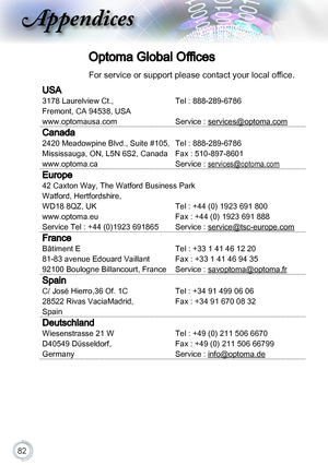 Page 8282
Optoma Global Offices
For service or support please contact your local office.
USA
3178 Laurelview Ct.,Tel : 888-289-6786
Fremont, CA 94538, USA
www.optomausa.comService : services@optoma.com
Canada
2420 Meadowpine Blvd., Suite #105,Tel : 888-289-6786
Mississauga, ON, L5N 6S2, CanadaFax : 510-897-8601
www.optoma.caService : services@optoma.com
Europe
42 Caxton Way, The Watford Business Park
Watford, Hertfordshire, 
WD18 8QZ, UK Tel : +44 (0) 1923 691 800
www.optoma.euFax : +44 (0) 1923 691 888
Service...