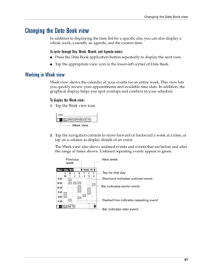 Page 101Changing the Date Book view
87
Changing the Date Book view
In addition to displaying the time list for a specific day, you can also display a 
whole week, a month, an agenda, and the current time. 
To cycle through Day, Week, Month, and Agenda views:
nPress the Date Book application button repeatedly to display the next view.
nTap the appropriate view icon in the lower-left corner of Date Book.
Working in Week view
Week view shows the calendar of your events for an entire week. This view lets 
you...