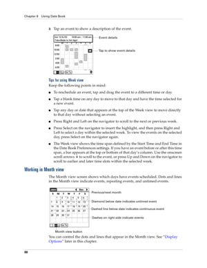 Page 102Chapter 8 Using Date Book
88
3.Tap an event to show a description of the event.
Tips for using Week view
Keep the following points in mind:
nTo reschedule an event, tap and drag the event to a different time or day.
nTap a blank time on any day to move to that day and have the time selected for 
a new event. 
nTap any day or date that appears at the top of the Week view to move directly 
to that day without selecting an event.
nPress Right and Left on the navigator to scroll to the next or previous...