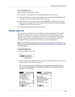 Page 103Changing the Date Book view
89
Tips for using Month view
Keep the following points in mind:
nTap a day in the Month view to display that day in the Day view.
nTap the scroll arrows in the upper-right corner, or press Left and Right on the 
navigator, to move forward or backward a month. 
nPress Select on the navigator to insert the highlight, and then press Left and 
Right on the navigator to scroll to a specific day. Press Select on the navigator 
to display that day in the Day view.
nUntimed repeating...